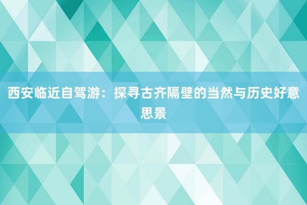 西安临近自驾游：探寻古齐隔壁的当然与历史好意思景